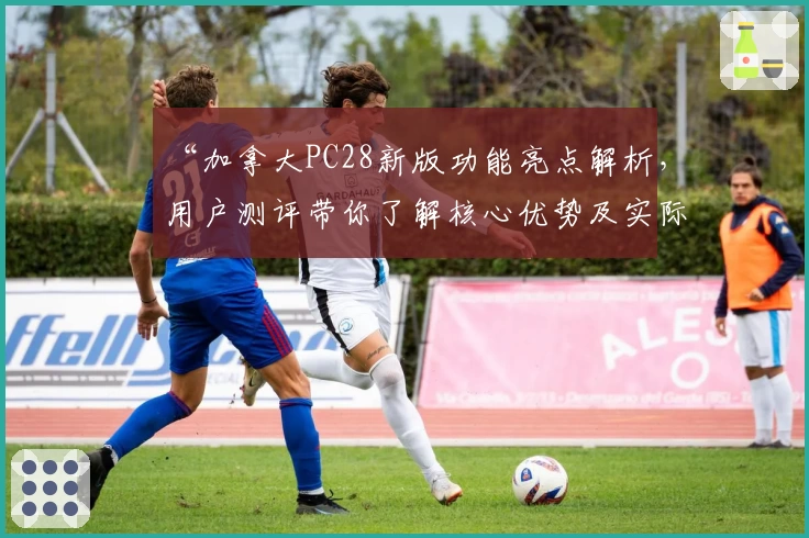 “加拿大PC28新版功能亮点解析，用户测评带你了解核心优势及实际使用体验”