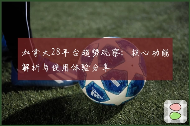 加拿大28平台趋势观察：核心功能解析与使用体验分享