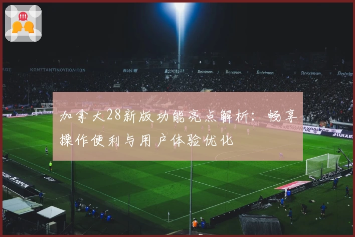 加拿大28新版功能亮点解析：畅享操作便利与用户体验优化