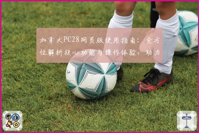 加拿大PC28网页版使用指南：全方位解析核心功能与操作体验，助力新用户轻松快速上手